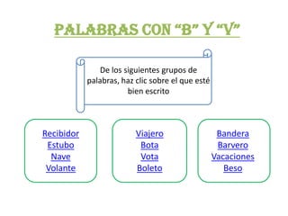 PALABRAS CON “B” Y “V”

               De los siguientes grupos de
            palabras, haz clic sobre el que esté
                       bien escrito



Recibidor                 Viajero                   Bandera
 Estubo                    Bota                     Barvero
  Nave                     Vota                    Vacaciones
 Volante                  Boleto                      Beso
 