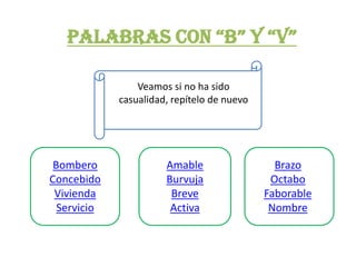 PALABRAS CON “B” Y “V”

                 Veamos si no ha sido
             casualidad, repítelo de nuevo




 Bombero               Amable                  Brazo
Concebido              Burvuja                Octabo
 Vivienda               Breve                Faborable
  Servicio              Activa                Nombre
 