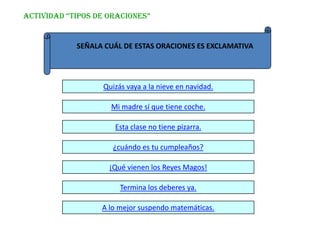 ACTIVIDAD “TIPOS DE ORACIONES”


            SEÑALA CUÁL DE ESTAS ORACIONES ES EXCLAMATIVA




                  Quizás vaya a la nieve en navidad.

                    Mi madre sí que tiene coche.

                     Esta clase no tiene pizarra.

                     ¿cuándo es tu cumpleaños?

                    ¡Qué vienen los Reyes Magos!

                       Termina los deberes ya.

                  A lo mejor suspendo matemáticas.
 