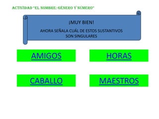 ACTIVIDAD “EL NOMBRE: GéNERO Y NúMERO”


                          ¡MUY BIEN!
             AHORA SEÑALA CUÁL DE ESTOS SUSTANTIVOS
                        SON SINGULARES



        AMIGOS                             HORAS

        CABALLO                          MAESTROS
 