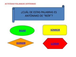 ACTIVIDAD PALABRAS ANTÓNIMAS



              ¿CUÁL DE ESTAS PALABRAS ES
                 ANTÓNIMO DE “REÍR”?



            BAJAR                  SONREIR




          DORMIR                   LLORAR
 