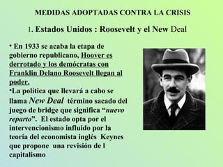 MEDIDAS ADOPTADAS CONTRA LA CRISIS 1 .  Estados Unidos : Roosevelt y el New  Deal En 1933 se acaba la etapa de gobierno republicano,  Hoover es derrotado y los demócratas con Franklin Delano Roosevelt llegan al poder.   La política que llevará a cabo se llama  New Deal   término   sacado del juego de bridge que significa “ nuevo reparto ”.  El estado opta por el intervencionismo influido por la teoría del economista inglés  Keynes que propone  una revisión de l capitalismo 