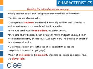 Violating the rules of academic painting:
•Freely brushed colors that took precedence over lines and contours.
•Realistic scenes of modern life.
•Often painted outdoors (a plen air). Previously, still lifes and portraits as
well as landscapes were usually painted in a studio.
•They portrayed overall visual effects instead of details.
•They used short "broken" brush strokes of mixed and pure unmixed color—
not blended smoothly or shaded, as was customary—to achieve an effect of
intense color vibration.
•Pure impressionism avoids the use of black paint (they use the
complementary colors to get greys)
•An art of immediacy and movement, of candid poses and compositions, of
the play of light.
 
