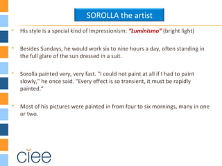  His style is a special kind of impressionism: “Luminismo” (bright light)
 Besides Sundays, he would work six to nine hours a day, often standing in
the full glare of the sun dressed in a suit.
 Sorolla painted very, very fast. "I could not paint at all if I had to paint
slowly," he once said. "Every effect is so transient, it must be rapidly
painted.“
 Most of his pictures were painted in from four to six mornings, many in one
or two.
SOROLLA the artist
 