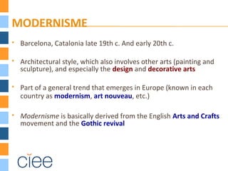 MODERNISME
 Barcelona, Catalonia late 19th c. And early 20th c.
 Architectural style, which also involves other arts (painting and
sculpture), and especially the design and decorative arts
 Part of a general trend that emerges in Europe (known in each
country as modernism, art nouveau, etc.)
 Modernisme is basically derived from the English Arts and Crafts
movement and the Gothic revival
 