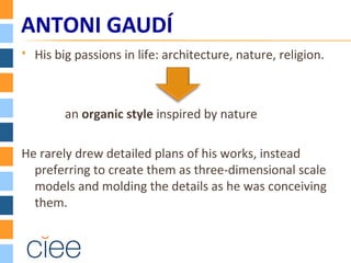  His big passions in life: architecture, nature, religion.
an organic style inspired by nature
He rarely drew detailed plans of his works, instead
preferring to create them as three-dimensional scale
models and molding the details as he was conceiving
them.
ANTONI GAUDÍ
 