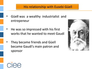 • Güell was a wealthy industrialist and
entrepeneur
• He was so impressed with his first
works that he wanted to meet Gaudí
• They became friends and Güell
became Gaudí's main patron and
sponsor
 