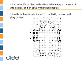 • It has a cruciform plan, with a five-aisled nave, a transept of
three aisles, and an apse with seven chapels
• It has three facades dedicated to the birth, passion and
glory of Jesus
 