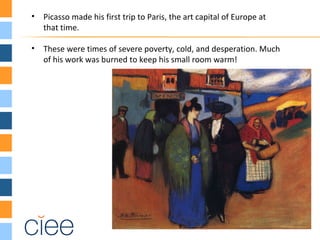 • Picasso made his first trip to Paris, the art capital of Europe at
that time.
• These were times of severe poverty, cold, and desperation. Much
of his work was burned to keep his small room warm!
 
