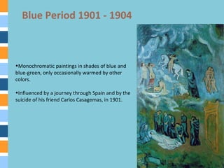 Blue Period 1901 - 1904
•Monochromatic paintings in shades of blue and
blue-green, only occasionally warmed by other
colors.
•Influenced by a journey through Spain and by the
suicide of his friend Carlos Casagemas, in 1901.
 