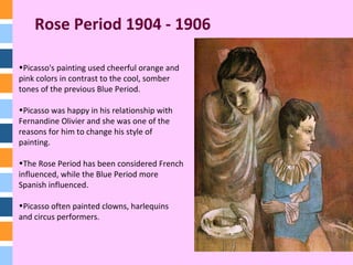 Rose Period 1904 - 1906
•Picasso's painting used cheerful orange and
pink colors in contrast to the cool, somber
tones of the previous Blue Period.
•Picasso was happy in his relationship with
Fernandine Olivier and she was one of the
reasons for him to change his style of
painting.
•The Rose Period has been considered French
influenced, while the Blue Period more
Spanish influenced.
•Picasso often painted clowns, harlequins
and circus performers.
 