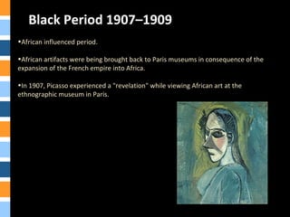 Black Period 1907–1909
•African influenced period.
•African artifacts were being brought back to Paris museums in consequence of the
expansion of the French empire into Africa.
•In 1907, Picasso experienced a "revelation" while viewing African art at the
ethnographic museum in Paris.
 