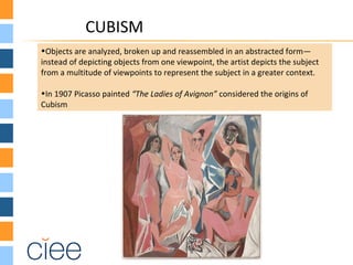 CUBISM
•Objects are analyzed, broken up and reassembled in an abstracted form—
instead of depicting objects from one viewpoint, the artist depicts the subject
from a multitude of viewpoints to represent the subject in a greater context.
•In 1907 Picasso painted “The Ladies of Avignon” considered the origins of
Cubism
 