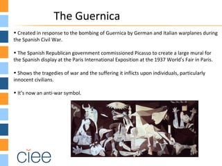 The Guernica
• Created in response to the bombing of Guernica by German and Italian warplanes during
the Spanish Civil War.
• The Spanish Republican government commissioned Picasso to create a large mural for
the Spanish display at the Paris International Exposition at the 1937 World's Fair in Paris.
• Shows the tragedies of war and the suffering it inflicts upon individuals, particularly
innocent civilians.
• It’s now an anti-war symbol.
 
