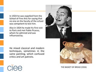 In 1924 he was expelled from the
School of Fine Arts for saying that
no one on the faculty of the school
was competent to test him.
Also in 1924 he made his first visit
to Paris and met Pablo Picasso,
whom he admired and was
influenced by.
He mixed classical and modern
techniques, sometimes in the
same painting, which confused
critics and art patrons.
THE BASKET OF BREAD (1926)
 