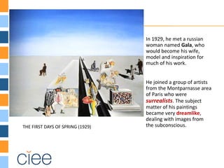 THE FIRST DAYS OF SPRING (1929)
In 1929, he met a russian
woman named Gala, who
would become his wife,
model and inspiration for
much of his work.
He joined a group of artists
from the Montparnasse area
of Paris who were
surrealists. The subject
matter of his paintings
became very dreamlike,
dealing with images from
the subconscious.
 