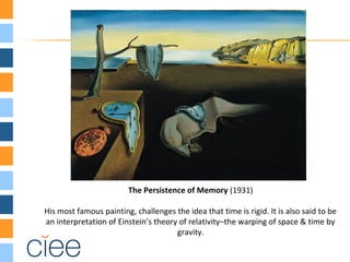 The Persistence of Memory (1931)
His most famous painting, challenges the idea that time is rigid. It is also said to be
an interpretation of Einstein’s theory of relativity–the warping of space & time by
gravity.
 