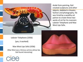 Lobster Telephone (1936)
(yes, it worked)
Aside from painting, Dalí
created sculptures and other
objects, dabbled in theater,
fashion and photography. He
was hired by a wealthy art
patron to create these two
works of art for his mansion:
Lobster Telephone and Mae
West Lips Sofa.
Mae West Lips Sofa (1936)
(Mae West was a famous actress whose lips
Dalí found interesting)
 