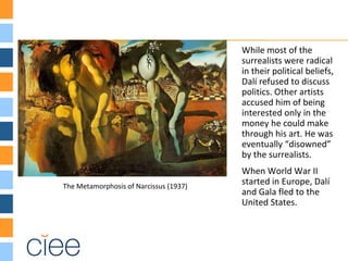 The Metamorphosis of Narcissus (1937)
While most of the
surrealists were radical
in their political beliefs,
Dalí refused to discuss
politics. Other artists
accused him of being
interested only in the
money he could make
through his art. He was
eventually “disowned”
by the surrealists.
When World War II
started in Europe, Dalí
and Gala fled to the
United States.
 