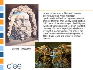 He worked on several films with famous
directors, such as Alfred Hitchcock
(spellbound). In 1946, he began work on an
animated film for Walt Disney called Destino.
Dalí created dreamlike images of odd figures
flying and walking around for a film that told
the story of a mythological god who falls in
love with a mortal woman. The project ran
out of money and was never completed. In
2003, it was found and shown in limited
release.
Destino (1946/2003)
 