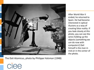 The Dali Atomicus, photo by Philippe Halsman (1948)
After World War II
ended, he returned to
Spain. He had become
interested in optical
illusions as a way of
creating false reality. If
you look closely at this
photo, you can see the
wires holding up the
objects (something we
can do now with
computers!) Dalí
himself is the man in
mid air in the center of
the photo.
 