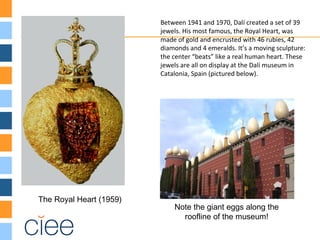 The Royal Heart (1959)
Between 1941 and 1970, Dalí created a set of 39
jewels. His most famous, the Royal Heart, was
made of gold and encrusted with 46 rubies, 42
diamonds and 4 emeralds. It’s a moving sculpture:
the center “beats” like a real human heart. These
jewels are all on display at the Dalí museum in
Catalonia, Spain (pictured below).
Note the giant eggs along the
roofline of the museum!
 