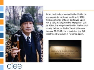 As his health deteriorated in the 1980s, he
was unable to continue working. In 1982,
King Juan Carlos of Spain bestowed upon
him a title, making him the Marquis of Dalí
de Púbol.The king visited Dalí in the hospital
shortly before he died of heart failure on
January 23, 1989. He is buried at the Dalí
theatre and Museum in Figueres, Spain.
 