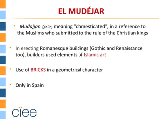 EL MUDÉJAR
 Mudajjan ‫,مدجن‬ meaning "domesticated", in a reference to
the Muslims who submitted to the rule of the Christian kings
 In erecting Romanesque buildings (Gothic and Renaissance
too), builders used elements of Islamic art
 Use of BRICKS in a geometrical character
 Only in Spain
 