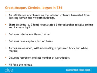 Great Mosque, Córdoba, begun in 786
• An infinite sea of columns on the interior (columns harvested from
existing Roman and Visigoth buildings.
• Short columns (c. 9 feet) necessitated 2-tiered arches to raise ceiling
and increase light.
• Columns interlace with each other
• Columns have capitals, but no bases
• Arches are rounded, with alternating stripes (red brick and white
marble)
• Columns represent endless number of worshippers
• All face the mihrab
 