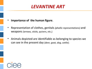 LEVANTINE ART
• Importance of the human figure.
• Representation of clothes, genitals (phallic representations) and
weapons (arrows, sticks, quivers, etc.).
• Animals depicted are identifiable as belonging to species we
can see in the present day (deer, goat, dog, cattle).
 
