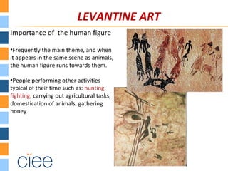 LEVANTINE ART
Importance of the human figure
•Frequently the main theme, and when
it appears in the same scene as animals,
the human figure runs towards them.
•People performing other activities
typical of their time such as: hunting,
fighting, carrying out agricultural tasks,
domestication of animals, gathering
honey
 