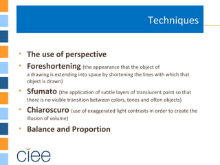  The use of perspective
 Foreshortening (the appearance that the object of
a drawing is extending into space by shortening the lines with which that
object is drawn)
 Sfumato (the application of subtle layers of translucent paint so that
there is no visible transition between colors, tones and often objects)
 Chiaroscuro (use of exaggerated light contrasts in order to create the
illusion of volume)
 Balance and Proportion
Techniques
 