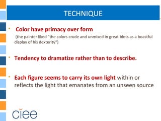 TECHNIQUE
 Color have primacy over form
(the painter liked "the colors crude and unmixed in great blots as a boastful
display of his dexterity“)
 Tendency to dramatize rather than to describe.
 Each figure seems to carry its own light within or
reflects the light that emanates from an unseen source
 