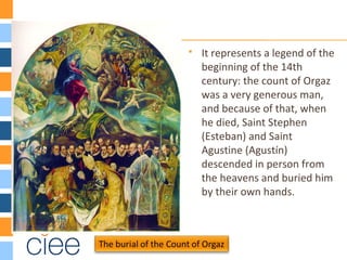  It represents a legend of the
beginning of the 14th
century: the count of Orgaz
was a very generous man,
and because of that, when
he died, Saint Stephen
(Esteban) and Saint
Agustine (Agustín)
descended in person from
the heavens and buried him
by their own hands.
 
