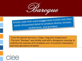 Artistic style that used exaggerated motion and clear,
easily interpreted detail to produce drama, tension,
exuberance, and grandeur
Artistic style that used exaggerated motion and clear,
easily interpreted detail to produce drama, tension,
exuberance, and grandeur
- From the Spanish barrueco, a large, irregularly-shaped pearl.
- The term "Baroque" was initially used with a derogatory meaning, to
underline the excesses of its emphasis and  its eccentric redundancy
and noisy abundance of details
 