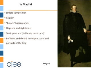  Simple composition
 Realism
 “Empty” backgrounds
 Elegance and stylishness
 Static portraits (full body, busts or ¾)
 Buffoons and dwarfs in Felipe’s court and
portraits of the king
Philip IV
In Madrid
 