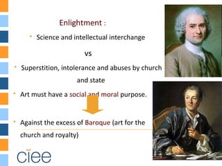 Enlightment :
 Science and intellectual interchange
vs
 Superstition, intolerance and abuses by church
and state
 Art must have a social and moral purpose.
 Against the excess of Baroque (art for the
church and royalty)
 