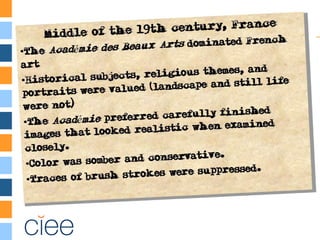 Middle of the 19th century, France
•The Académie des Beaux-Arts dominated
French art
•Historical subjects, religious themes, and
portraits were valued (landscape and still
life were not)
•The Académie preferred carefully finished
images that looked realistic when examined
closely.
•Color was somber and conservative.
•Traces of brush strokes were suppressed.
Middle of the 19th century, France
•The Académie des Beaux-Arts dominated
French art
•Historical subjects, religious themes, and
portraits were valued (landscape and still
life were not)
•The Académie preferred carefully finished
images that looked realistic when examined
closely.
•Color was somber and conservative.
•Traces of brush strokes were suppressed.
 