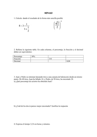 REPASO
1. Calcula dando el resultado de la forma más sencilla posible
2. Rellena la siguiente tabla. En cada columna, el porcentaje, la fracción y el decimal
deben ser equivalentes:
Porcentaje 30%
Fracción 3/4
Decimal 0,04
3. Juan y Pedro se entrenan lanzando tiros a una canasta de baloncesto desde un mismo
punto. De 40 tiros, Juan ha fallado 18, y Pedro, de 50 tiros, ha encestado 28.
a) ¿Qué porcentaje de aciertos ha obtenido Juan?
b) ¿Cuál de los dos te parece mejor encestador? Justifica la respuesta
4. Expresa el tiempo 3,2 h en horas y minutos.
 