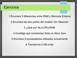 Ejercicios
1 Enumera 3 diferencias entre RAM y Memoria Externa
2 Enumera las tres partes del modelo Von Newman
3 ¿Qué es? ALU,CPU,RAM
4 Investiga que conexiones tiene un disco duro
5 Enumera 2 procesadores utilizados actualmente
6 Transforma 2 KB a bits
 
