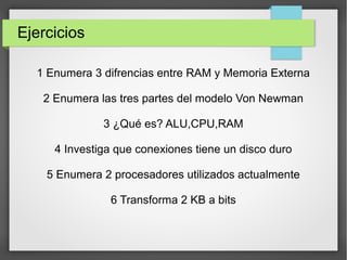 Ejercicios
1 Enumera 3 difrencias entre RAM y Memoria Externa
2 Enumera las tres partes del modelo Von Newman
3 ¿Qué es? ALU,CPU,RAM
4 Investiga que conexiones tiene un disco duro
5 Enumera 2 procesadores utilizados actualmente
6 Transforma 2 KB a bits
 