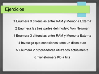 Ejercicios
1 Enumera 3 difrencias entre RAM y Memoria Externa
2 Enumera las tres partes del modelo Von Newman
1 Enumera 3 difrencias entre RAM y Memoria Externa
4 Investiga que conexiones tiene un disco duro
5 Enumera 2 procesadores utilizados actualmente
6 Transforma 2 KB a bits
 