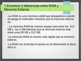 1.Enumera 3 diferencias entre RAM y
Memoria Externa.
-La RAM es una memoria volátil que desaparece cuando
se apaga el ordenador mientras que la memoria externa
no.
- La memoria RAM de nuestro equipo esta entre los 512
MB y los 4 GB,mientras que la memoria externa está
entre unos 80 GB y 512 GB.
-La memoria RAM es mucho más rápida que la memoria
externa.
-La RAM con el tiempo el precio no ha disminuido el disco
duro si.
 