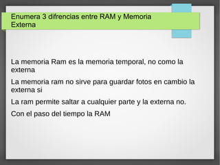 Enumera 3 difrencias entre RAM y Memoria
Externa
La memoria Ram es la memoria temporal, no como la
externa
La memoria ram no sirve para guardar fotos en cambio la
externa si
La ram permite saltar a cualquier parte y la externa no.
Con el paso del tiempo la RAM
 
