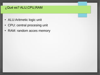 ¿Qué es? ALU,CPU,RAM
● ALU:Aritmetic logic unit
● CPU: central procesing unit
● RAM: random acces memory
 