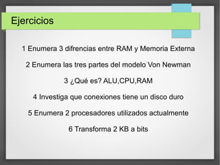 Ejercicios
1 Enumera 3 difrencias entre RAM y Memoria Externa
2 Enumera las tres partes del modelo Von Newman
3 ¿Qué es? ALU,CPU,RAM
4 Investiga que conexiones tiene un disco duro
5 Enumera 2 procesadores utilizados actualmente
6 Transforma 2 KB a bits
 