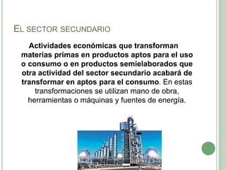 EL SECTOR SECUNDARIO
Actividades económicas que transforman
materias primas en productos aptos para el uso
o consumo o en productos semielaborados que
otra actividad del sector secundario acabará de
transformar en aptos para el consumo. En estas
transformaciones se utilizan mano de obra,
herramientas o máquinas y fuentes de energía.
 