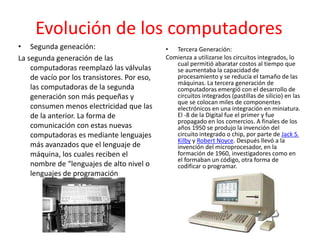 Evolución de los computadores
• Segunda geneación:
La segunda generación de las
computadoras reemplazó las válvulas
de vacío por los transistores. Por eso,
las computadoras de la segunda
generación son más pequeñas y
consumen menos electricidad que las
de la anterior. La forma de
comunicación con estas nuevas
computadoras es mediante lenguajes
más avanzados que el lenguaje de
máquina, los cuales reciben el
nombre de “lenguajes de alto nivel o
lenguajes de programación
• Tercera Generación:
Comienza a utilizarse los circuitos integrados, lo
cual permitió abaratar costos al tiempo que
se aumentaba la capacidad de
procesamiento y se reducía el tamaño de las
máquinas. La tercera generación de
computadoras emergió con el desarrollo de
circuitos integrados (pastillas de silicio) en las
que se colocan miles de componentes
electrónicos en una integración en miniatura.
El -8 de la Digital fue el primer y fue
propagado en los comercios. A finales de los
años 1950 se produjo la invención del
circuito integrado o chip, por parte de Jack S.
Kilby y Robert Noyce. Después llevó a la
invención del microprocesador, en la
formación de 1960, investigadores como en
el formaban un código, otra forma de
codificar o programar.
 