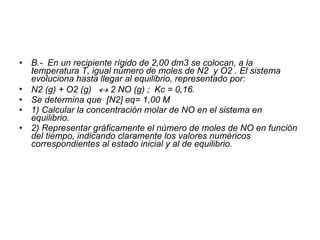 B .-  En un recipiente rígido de 2,00 dm3 se colocan, a la temperatura T, igual número de moles de N2  y O2 . El sistema evoluciona hasta llegar al equilibrio, representado por:  N2 (g) + O2 (g)    2 NO (g) ;  Kc = 0,16.  Se determina que  [N2] eq= 1,00 M 1) Calcular la concentración molar de NO en el sistema en equilibrio. 2) Representar gráficamente el número de moles de NO en función del tiempo, indicando claramente los valores numéricos correspondientes al estado inicial y al de equilibrio.  