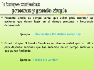  Presente simple: es tiempo verbal que utiliza para expresar las
acciones que tienen lugar en el tiempo presente y frecuencia
determinada.
Ejemplo: John washes the dishes every day.
Pasado simple: El Pasado Simple es un tiempo verbal que se utiliza
para describir acciones que han sucedido en un tiempo anterior y
que ya han finalizado.
Ejemplo: I broke the window.